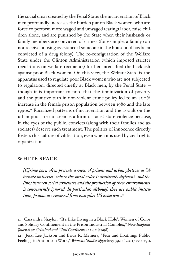 the social crisis created by the Penal State: the incarceration of Black men profoundly increases the burden put on Black women, who are force to perform more waged and unwaged (caring) labor, raise chil- dren alone, and are punished by the State when their husbands or family members are convicted of crimes (for example, a family can- not receive housing assistance if someone in the household has been convicted of a drug felony). The re-configuration of the Welfare State under the Clinton Administration (which imposed stricter regulations on welfare recipients) further intensified the backlash against poor Black women. On this view, the Welfare State is the apparatus used to regulate poor Black women who are not subjected to regulation, directed chiefly at Black men, by the Penal State — though it is important to note that the feminization of poverty and the punitive turn in non-violent crime policy led to an 400% increase in the female prison population between 1980 and the late 1990s." Racialized patterns of incarceration and the assault on the urban poor are not seen as a form of racist state violence because, in the eyes of the public, convicts (along with their families and as- sociates) deserve such treatment. The politics of innocence directly fosters this culture of vilification, even when it is used by civil rights organizations.  WHITE SPACE  [Clrime porn often presents a view of prisons and urban ghettoes as ‘al- ternate universes” where the social order is drastically different, and the  links between social structures and the production of these environments  is conveniently ignored. In particular, although they are public institu- tions, prisons are removed from everyday US experience.”  11 Cassandra Shaylor, “Its Like Living in a Black Hole’s Women of Color and Solitary Confinement in the Prison Industrial Complex,” New England Journal on Criminal and Civil Confinement 24.2 (1998).  12 Jessi Lee Jackson and Erica R. Meiners, “Fear and Loathing: Public Feelings in Antiprison Work,” Women’ Studies Quarterly 39.1: (2011) 270-200.  JACKIE WANG [ 
